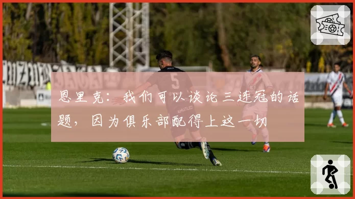 恩里克：我们可以谈论三连冠的话题，因为俱乐部配得上这一切