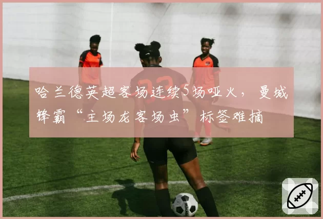 哈兰德英超客场连续5场哑火,曼城锋霸“主场龙客场虫”标签难摘