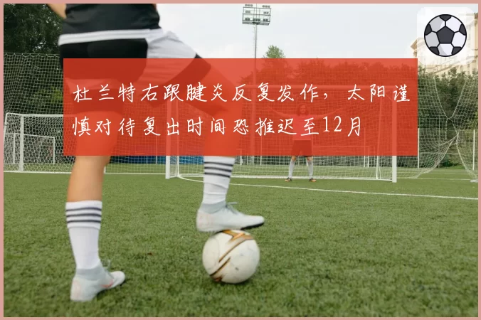 杜兰特右跟腱炎反复发作，太阳谨慎对待复出时间恐推迟至12月
