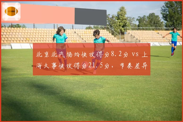 北京北汽场均快攻得分8.2分 vs 上海久事快攻得分21.5分,节奏差异显著