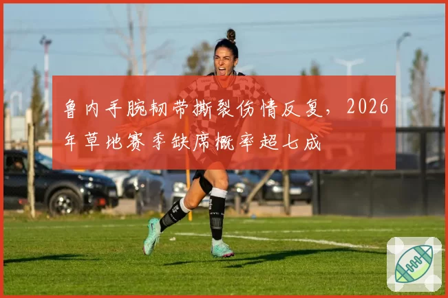 鲁内手腕韧带撕裂伤情反复，2026年草地赛季缺席概率超七成