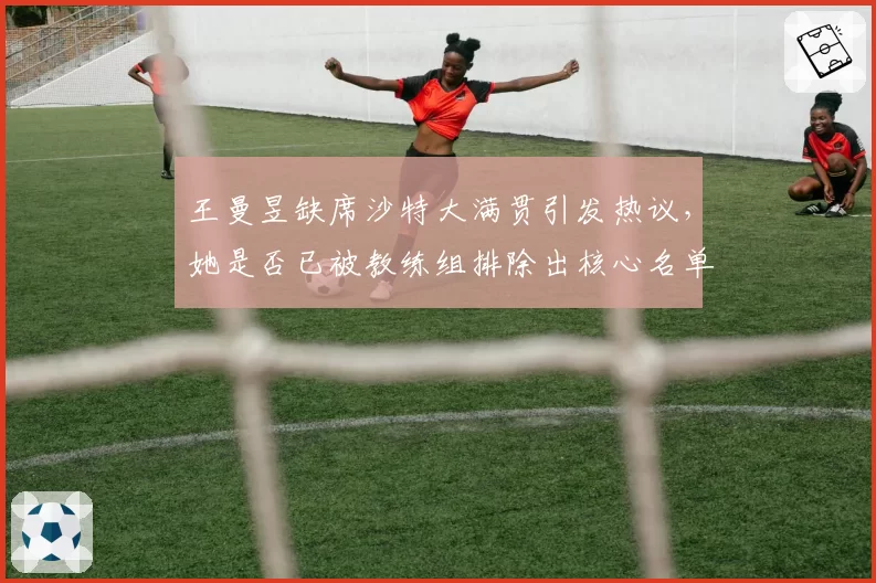 王曼昱缺席沙特大满贯引发热议，她是否已被教练组排除出核心名单？