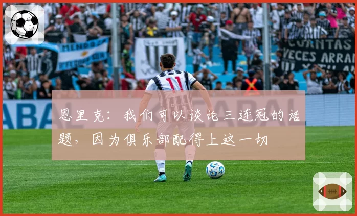 恩里克：我们可以谈论三连冠的话题，因为俱乐部配得上这一切