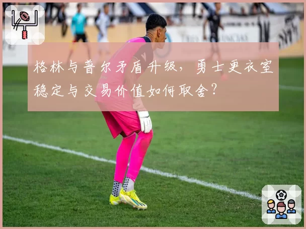 格林与普尔矛盾升级,勇士更衣室稳定与交易价值如何取舍?