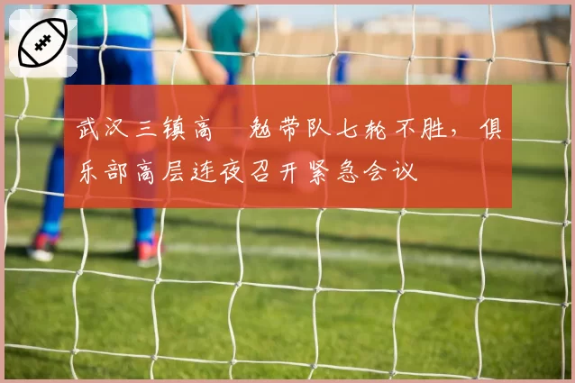 武汉三镇高畠勉带队七轮不胜,俱乐部高层连夜召开紧急会议