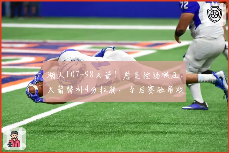 湖人107-98火箭！詹皇控场碾压，火箭替补4分拉胯，季后赛独角戏