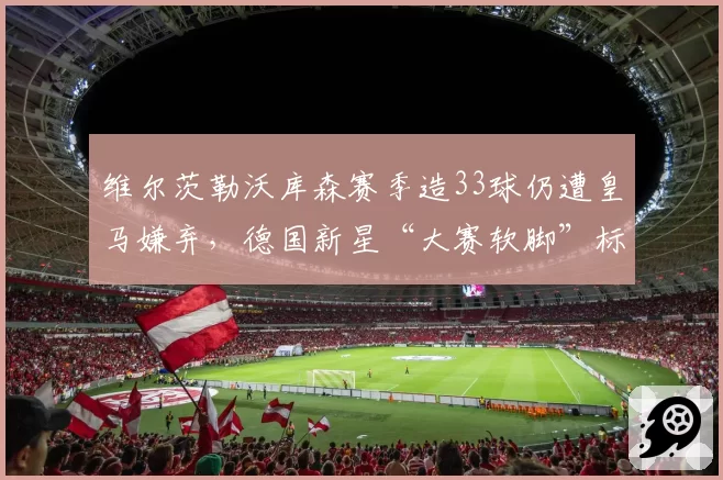 维尔茨勒沃库森赛季造33球仍遭皇马嫌弃,德国新星“大赛软脚”标签难摘