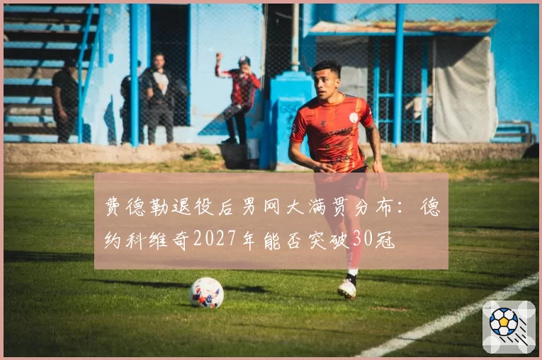 费德勒退役后男网大满贯分布:德约科维奇2027年能否突破30冠