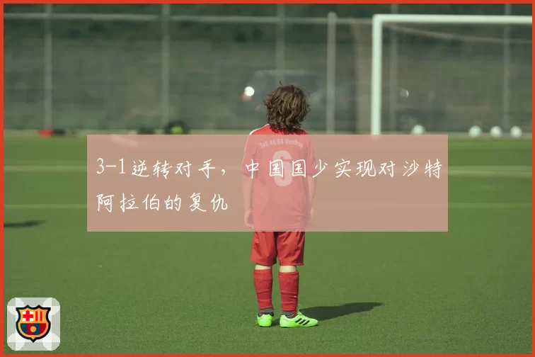 3-1逆转对手,中国国少实现对沙特阿拉伯的复仇