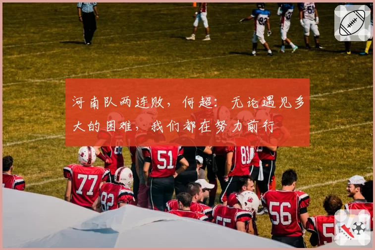 河南队两连败，何超：无论遇见多大的困难，我们都在努力前行