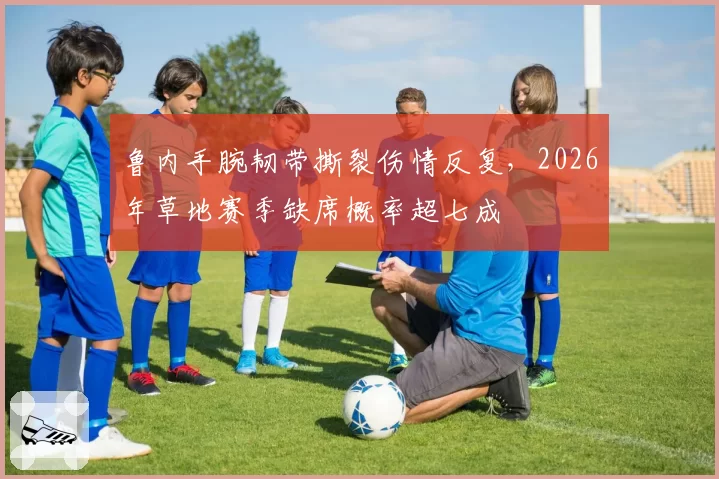鲁内手腕韧带撕裂伤情反复，2026年草地赛季缺席概率超七成