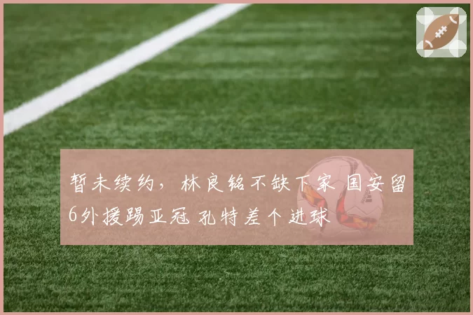 暂未续约，林良铭不缺下家 国安留6外援踢亚冠 孔特差个进球