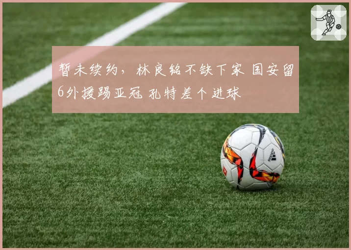 暂未续约,林良铭不缺下家 国安留6外援踢亚冠 孔特差个进球