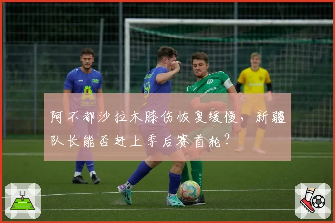 阿不都沙拉木膝伤恢复缓慢，新疆队长能否赶上季后赛首轮？