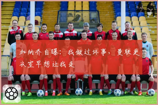 加纳乔自曝:我做过坏事,曼联更衣室早想让我走