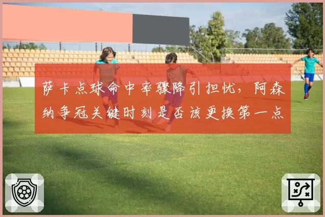 萨卡点球命中率骤降引担忧，阿森纳争冠关键时刻是否该更换第一点球手？