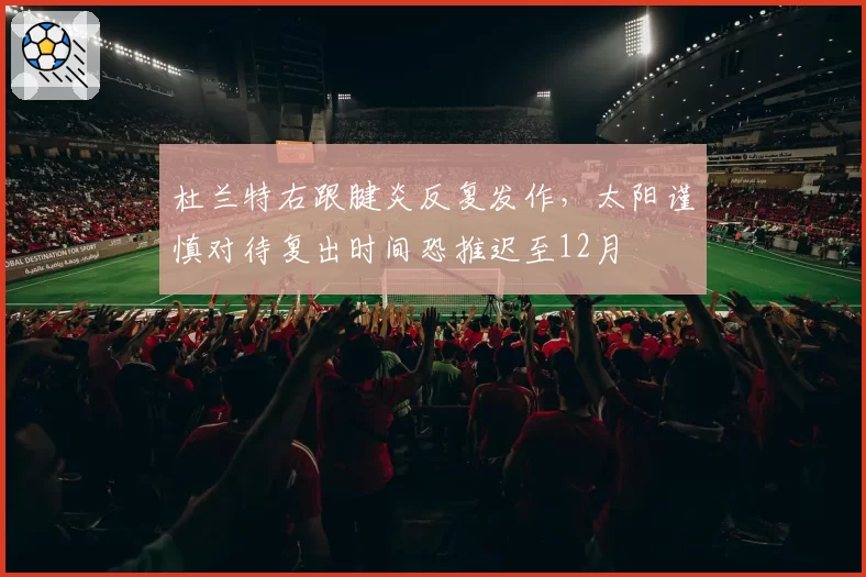 杜兰特右跟腱炎反复发作,太阳谨慎对待复出时间恐推迟至12月