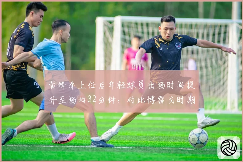 黄蜂李上任后年轻球员出场时间提升至场均32分钟，对比博雷戈时期培养策略谁更高效？