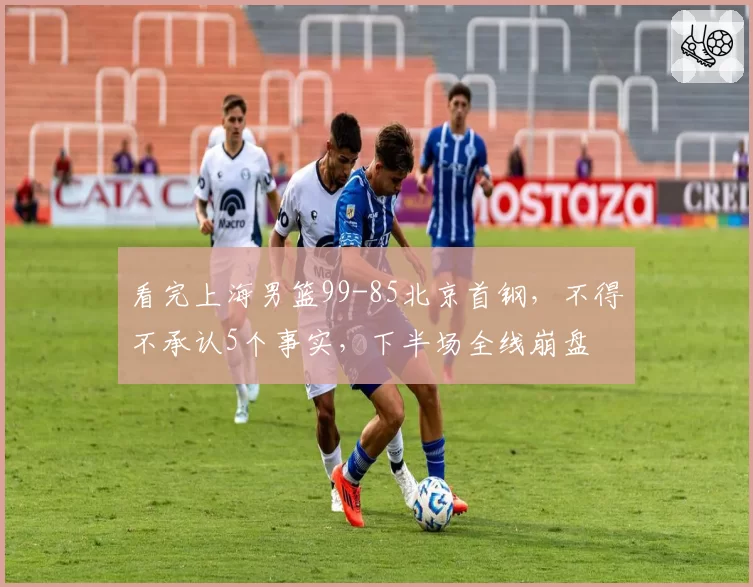 看完上海男篮99-85北京首钢,不得不承认5个事实,下半场全线崩盘
