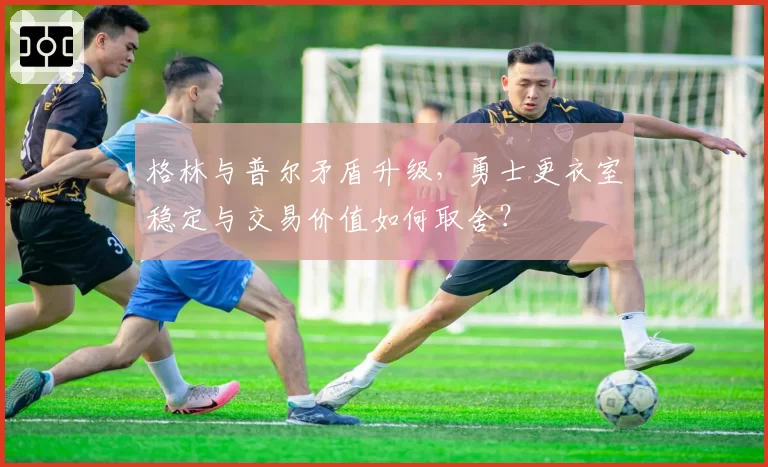 格林与普尔矛盾升级,勇士更衣室稳定与交易价值如何取舍?
