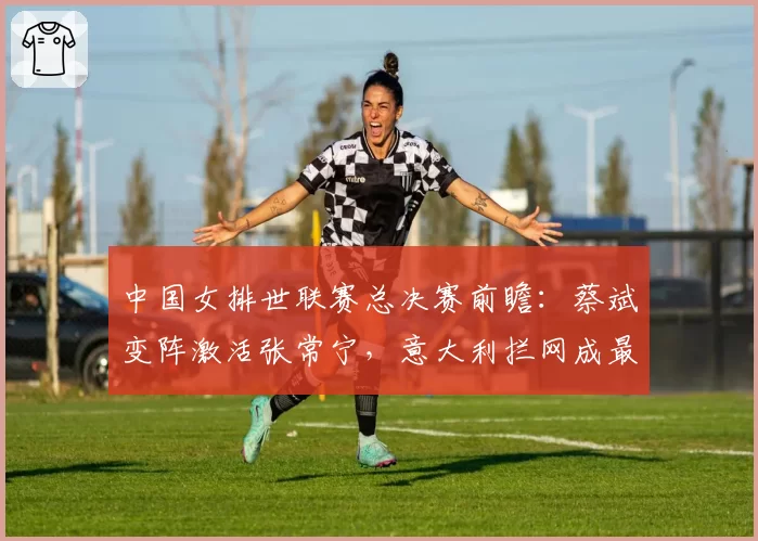 中国女排世联赛总决赛前瞻：蔡斌变阵激活张常宁，意大利拦网成最大威胁