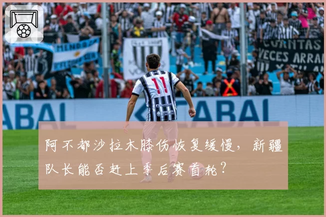 阿不都沙拉木膝伤恢复缓慢,新疆队长能否赶上季后赛首轮?