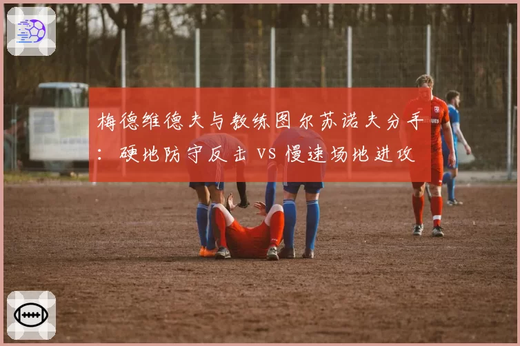 梅德维德夫与教练图尔苏诺夫分手:硬地防守反击 vs 慢速场地进攻转型