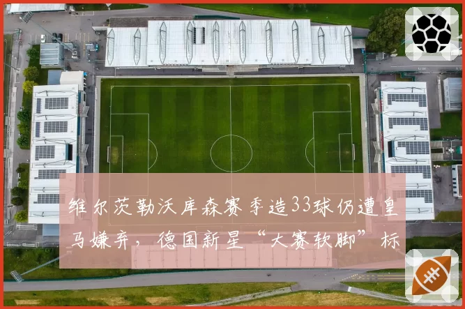 维尔茨勒沃库森赛季造33球仍遭皇马嫌弃,德国新星“大赛软脚”标签难摘