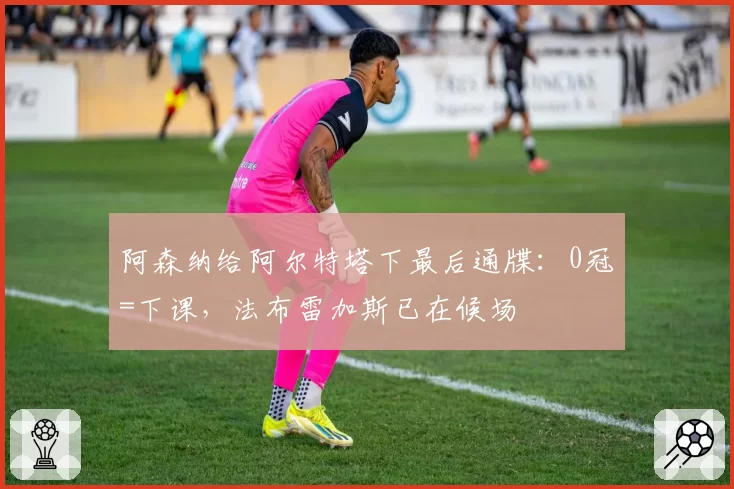 阿森纳给阿尔特塔下最后通牒:0冠=下课,法布雷加斯已在候场
