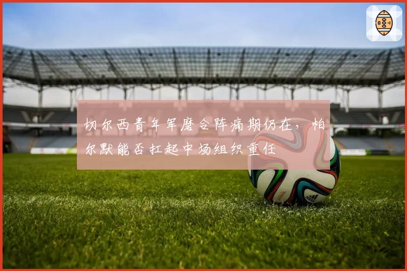 切尔西青年军磨合阵痛期仍在,帕尔默能否扛起中场组织重任