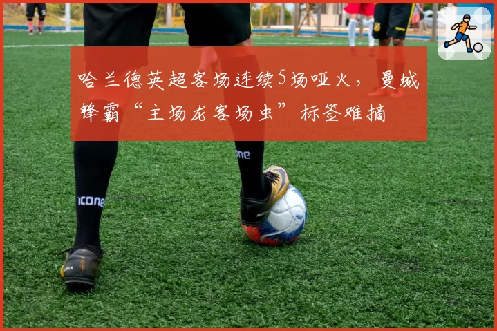 哈兰德英超客场连续5场哑火,曼城锋霸“主场龙客场虫”标签难摘