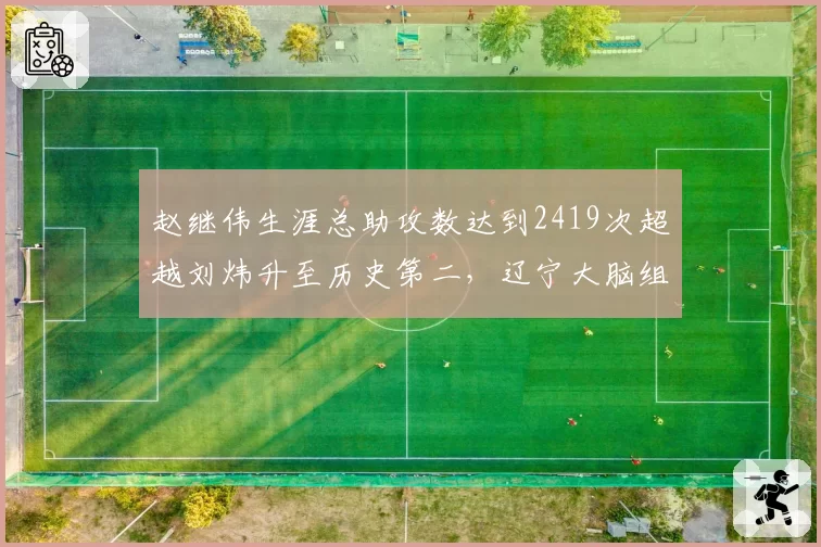 赵继伟生涯总助攻数达到2419次超越刘炜升至历史第二,辽宁大脑组织艺术载入史册