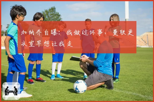 加纳乔自曝：我做过坏事，曼联更衣室早想让我走