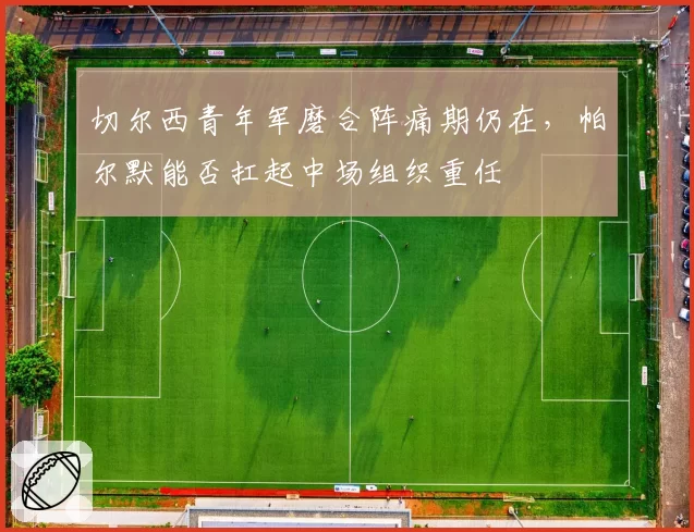 切尔西青年军磨合阵痛期仍在，帕尔默能否扛起中场组织重任