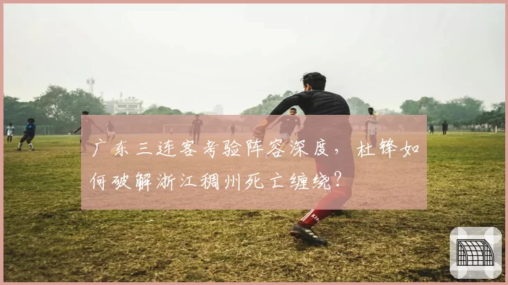 广东三连客考验阵容深度,杜锋如何破解浙江稠州死亡缠绕?
