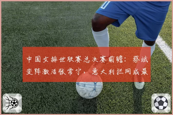 中国女排世联赛总决赛前瞻：蔡斌变阵激活张常宁，意大利拦网成最大威胁