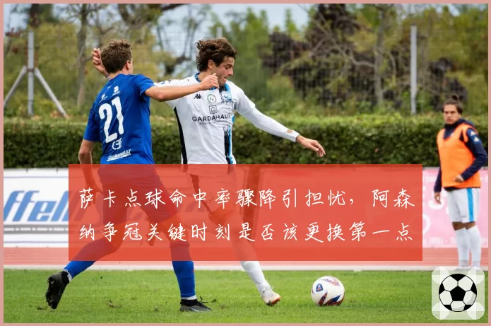 萨卡点球命中率骤降引担忧，阿森纳争冠关键时刻是否该更换第一点球手？