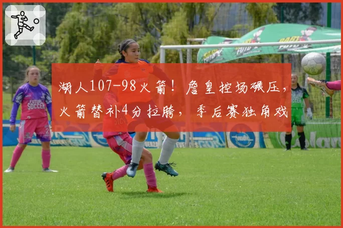 湖人107-98火箭！詹皇控场碾压，火箭替补4分拉胯，季后赛独角戏